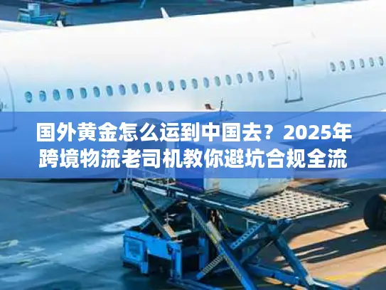 国外黄金怎么运到中国去？2025年跨境物流老司机教你避坑合规全流程