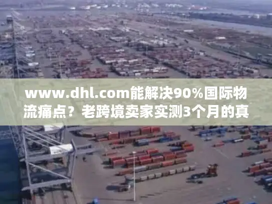 www.dhl.com能解决90%国际物流痛点？老跨境卖家实测3个月的真实体验