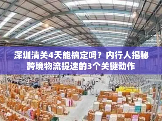 深圳清关4天能搞定吗？内行人揭秘跨境物流提速的3个关键动作