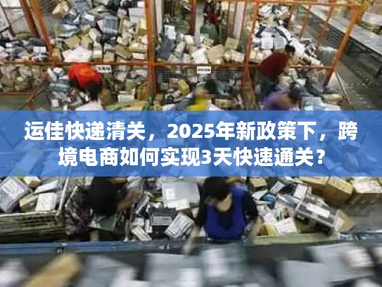 运佳快递清关，2025年新政策下，跨境电商如何实现3天快速通关？