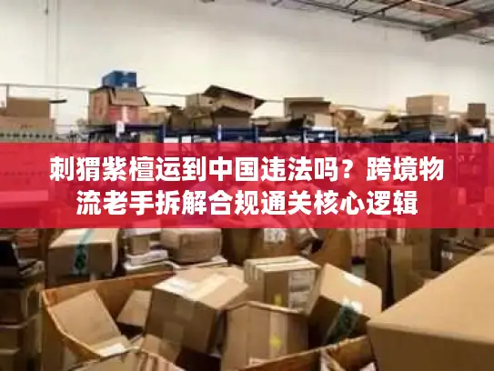 刺猬紫檀运到中国违法吗？跨境物流老手拆解合规通关核心逻辑