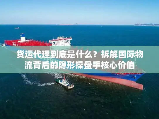 货运代理到底是什么？拆解国际物流背后的隐形操盘手核心价值