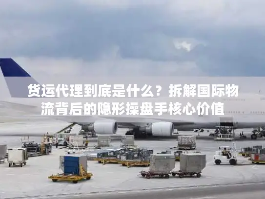 货运代理到底是什么？拆解国际物流背后的隐形操盘手核心价值