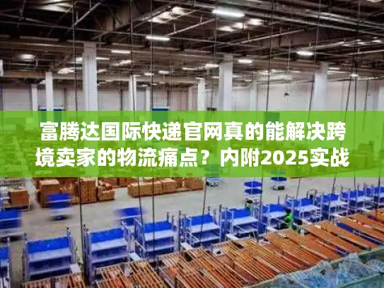 富腾达国际快递官网真的能解决跨境卖家的物流痛点？内附2025实战案例