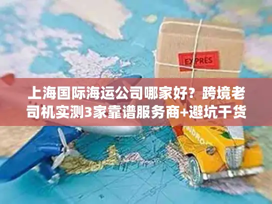 上海国际海运公司哪家好？跨境老司机实测3家靠谱服务商+避坑干货