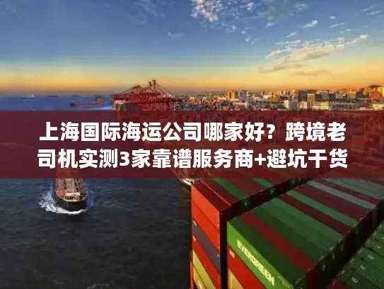 上海国际海运公司哪家好？跨境老司机实测3家靠谱服务商+避坑干货