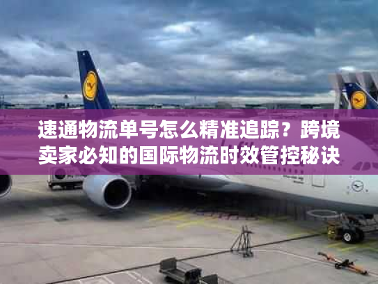 速通物流单号怎么精准追踪？跨境卖家必知的国际物流时效管控秘诀