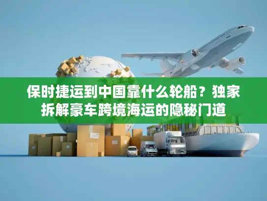 保时捷运到中国靠什么轮船？独家拆解豪车跨境海运的隐秘门道