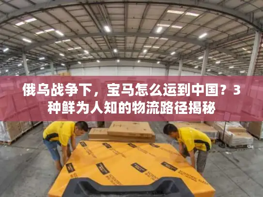 俄乌战争下，宝马怎么运到中国？3种鲜为人知的物流路径揭秘