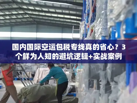 国内国际空运包税专线真的省心？3个鲜为人知的避坑逻辑+实战案例