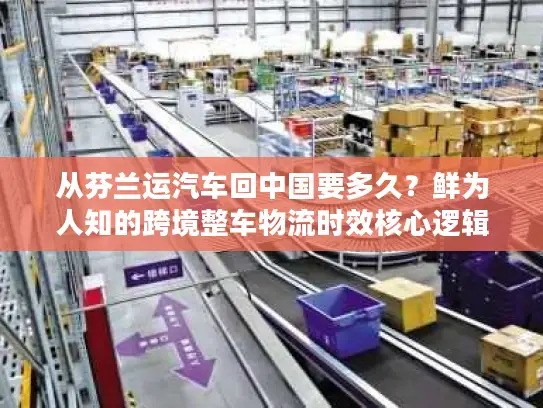 从芬兰运汽车回中国要多久？鲜为人知的跨境整车物流时效核心逻辑