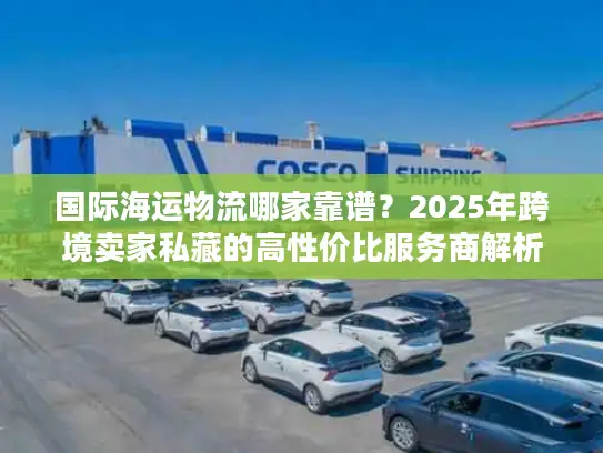 国际海运物流哪家靠谱？2025年跨境卖家私藏的高性价比服务商解析