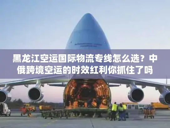 黑龙江空运国际物流专线怎么选？中俄跨境空运的时效红利你抓住了吗？