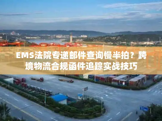 EMS法院专递邮件查询慢半拍？跨境物流合规函件追踪实战技巧