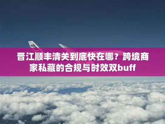 晋江顺丰清关到底快在哪？跨境商家私藏的合规与时效双buff