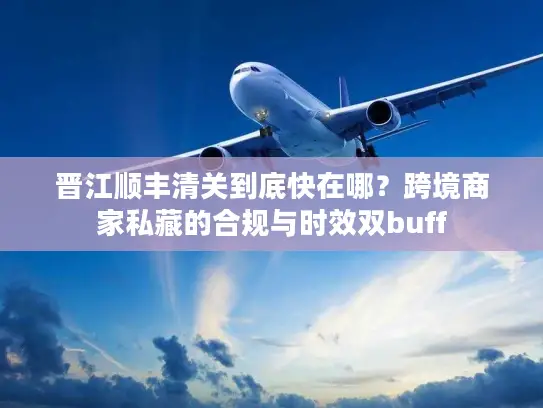 晋江顺丰清关到底快在哪？跨境商家私藏的合规与时效双buff