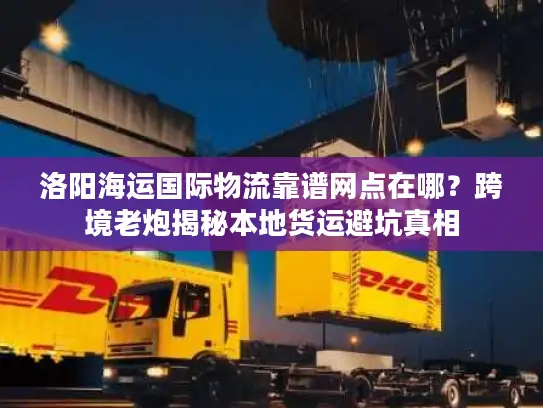 洛阳海运国际物流靠谱网点在哪？跨境老炮揭秘本地货运避坑真相