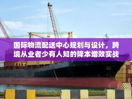 国际物流配送中心规划与设计，跨境从业者少有人知的降本增效实战框架
