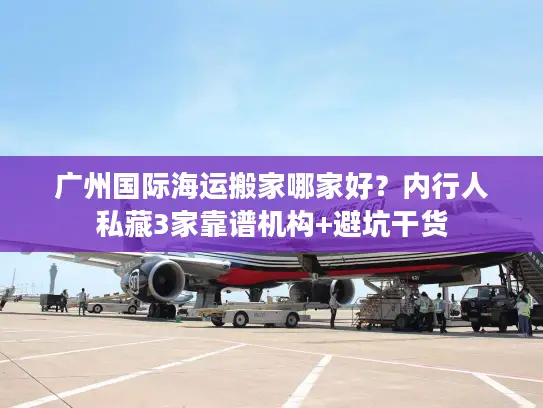 广州国际海运搬家哪家好？内行人私藏3家靠谱机构+避坑干货