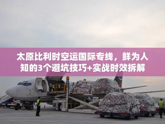太原比利时空运国际专线，鲜为人知的3个避坑技巧+实战时效拆解