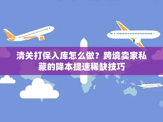 清关打保入库怎么做？跨境卖家私藏的降本提速稀缺技巧