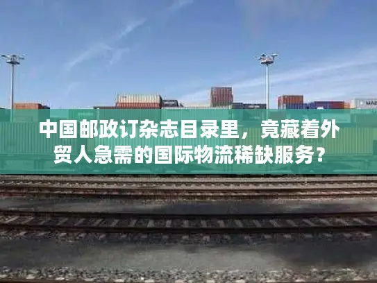 中国邮政订杂志目录里，竟藏着外贸人急需的国际物流稀缺服务？