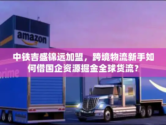 中铁吉盛锦远加盟，跨境物流新手如何借国企资源掘金全球货流？