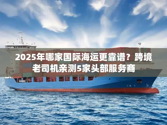 2025年哪家国际海运更靠谱？跨境老司机亲测5家头部服务商