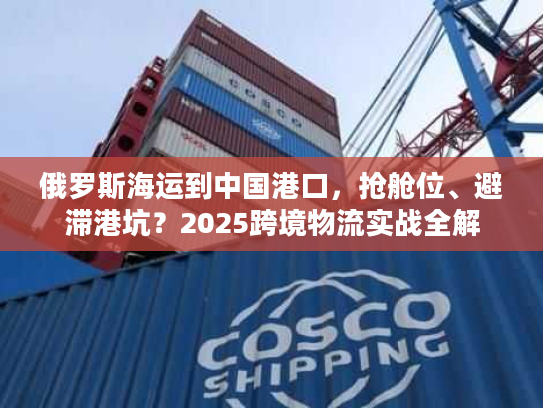 俄罗斯海运到中国港口，抢舱位、避滞港坑？2025跨境物流实战全解