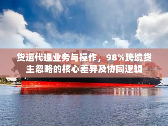 货运代理业务与操作，98%跨境货主忽略的核心差异及协同逻辑