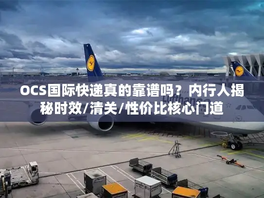 OCS国际快递真的靠谱吗？内行人揭秘时效/清关/性价比核心门道