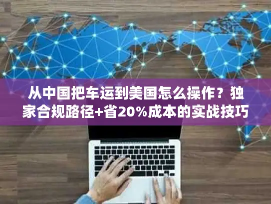 从中国把车运到美国怎么操作？独家合规路径+省20%成本的实战技巧