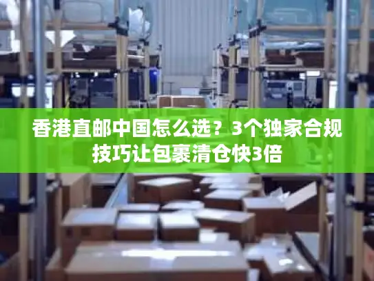 香港直邮中国怎么选？3个独家合规技巧让包裹清仓快3倍