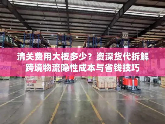清关费用大概多少？资深货代拆解跨境物流隐性成本与省钱技巧