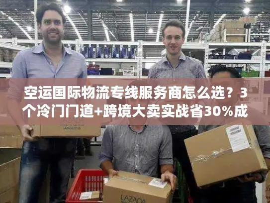 空运国际物流专线服务商怎么选？3个冷门门道+跨境大卖实战省30%成本