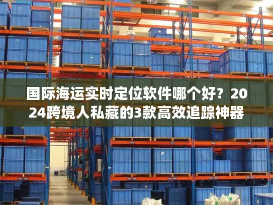 国际海运实时定位软件哪个好？2024跨境人私藏的3款高效追踪神器