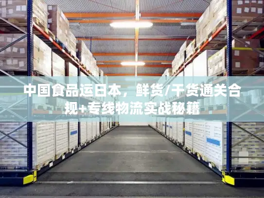 中国食品运日本，鲜货/干货通关合规+专线物流实战秘籍