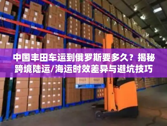 中国丰田车运到俄罗斯要多久？揭秘跨境陆运/海运时效差异与避坑技巧