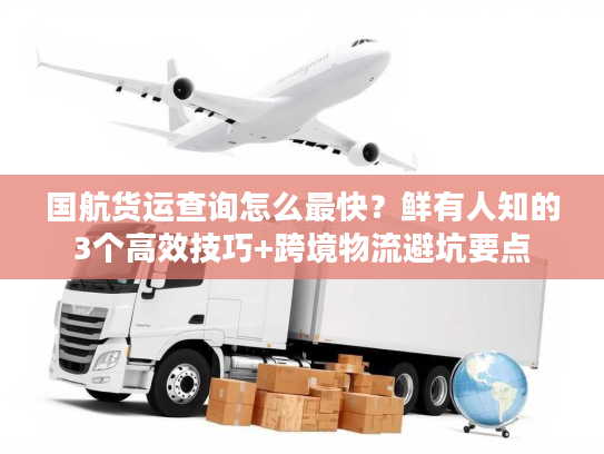 国航货运查询怎么最快？鲜有人知的3个高效技巧+跨境物流避坑要点