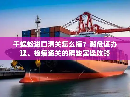 干蜈蚣进口清关怎么搞？濒危证办理、检疫通关的稀缺实操攻略