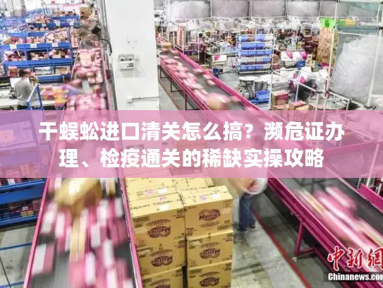 干蜈蚣进口清关怎么搞？濒危证办理、检疫通关的稀缺实操攻略