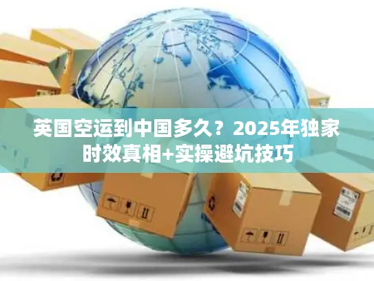 英国空运到中国多久？2025年独家时效真相+实操避坑技巧