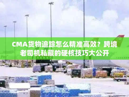 CMA货物追踪怎么精准高效？跨境老司机私藏的硬核技巧大公开