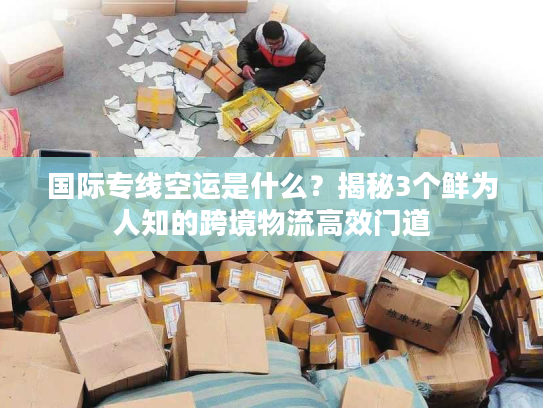国际专线空运是什么？揭秘3个鲜为人知的跨境物流高效门道
