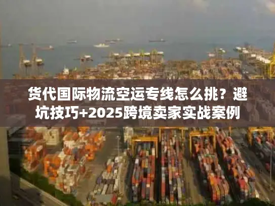 货代国际物流空运专线怎么挑？避坑技巧+2025跨境卖家实战案例