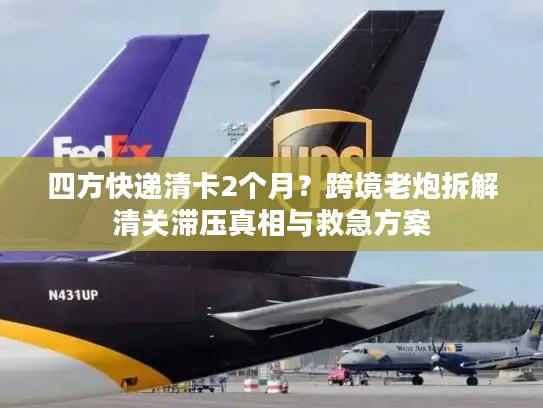 四方快递清卡2个月？跨境老炮拆解清关滞压真相与救急方案