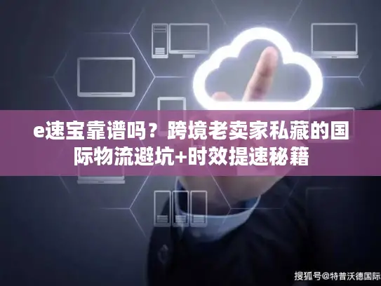 e速宝靠谱吗？跨境老卖家私藏的国际物流避坑+时效提速秘籍