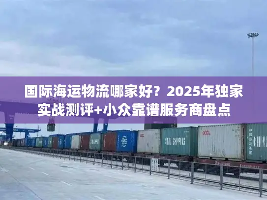 国际海运物流哪家好？2025年独家实战测评+小众靠谱服务商盘点