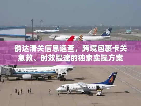 韵达清关信息速查，跨境包裹卡关急救、时效提速的独家实操方案