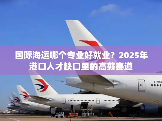 国际海运哪个专业好就业？2025年港口人才缺口里的高薪赛道